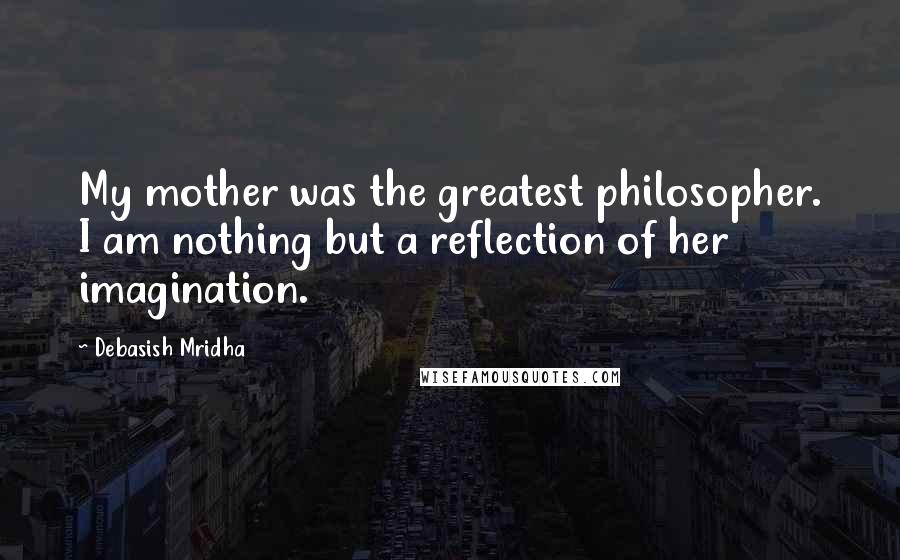 Debasish Mridha Quotes: My mother was the greatest philosopher. I am nothing but a reflection of her imagination.