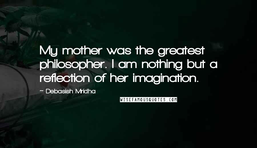 Debasish Mridha Quotes: My mother was the greatest philosopher. I am nothing but a reflection of her imagination.