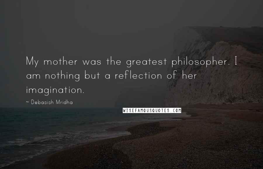 Debasish Mridha Quotes: My mother was the greatest philosopher. I am nothing but a reflection of her imagination.