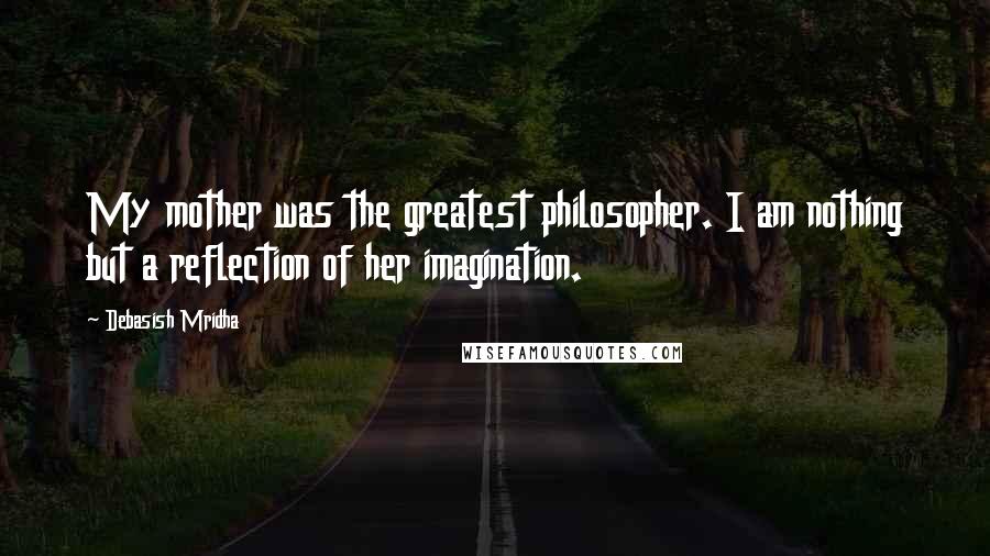 Debasish Mridha Quotes: My mother was the greatest philosopher. I am nothing but a reflection of her imagination.