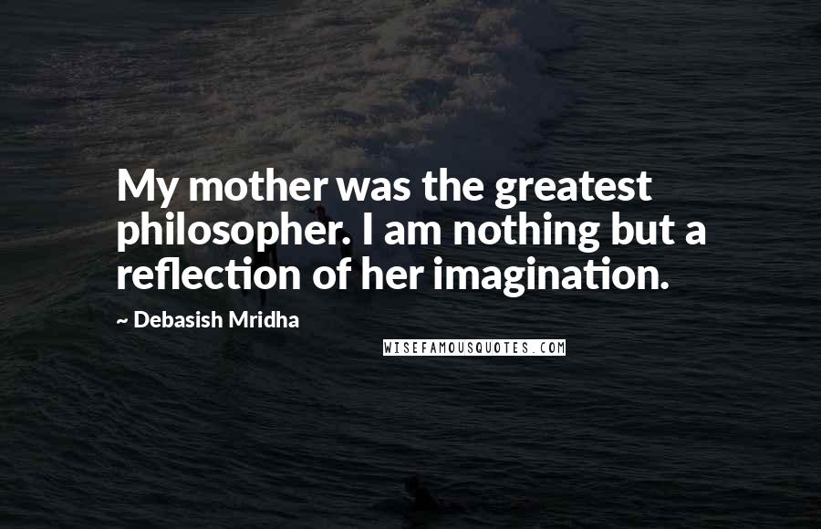 Debasish Mridha Quotes: My mother was the greatest philosopher. I am nothing but a reflection of her imagination.