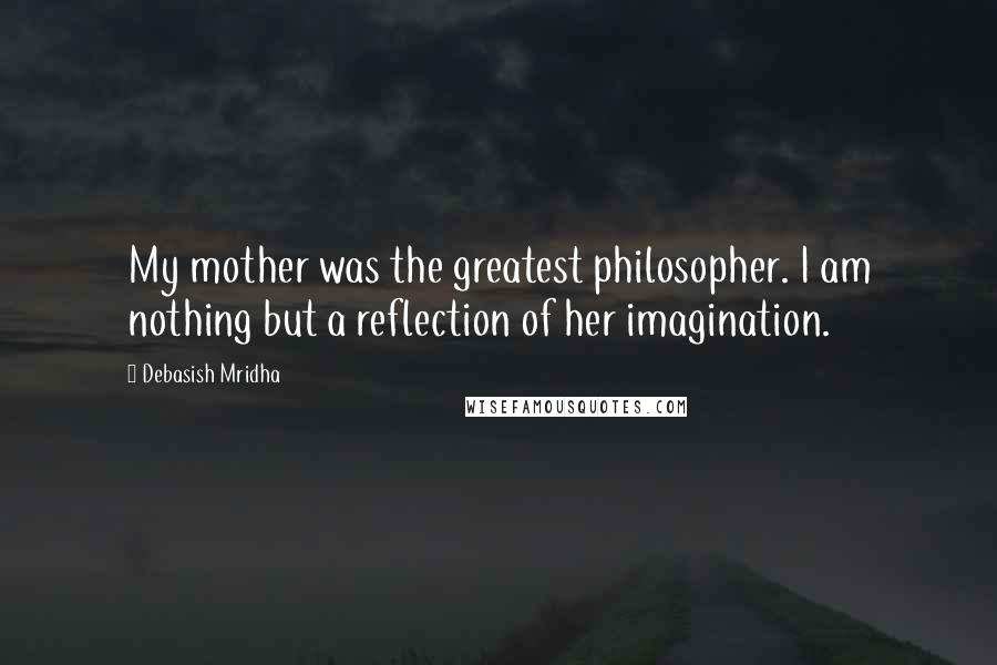 Debasish Mridha Quotes: My mother was the greatest philosopher. I am nothing but a reflection of her imagination.