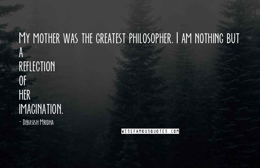 Debasish Mridha Quotes: My mother was the greatest philosopher. I am nothing but a reflection of her imagination.