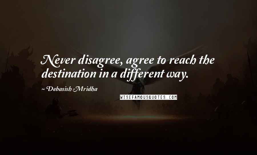 Debasish Mridha Quotes: Never disagree, agree to reach the destination in a different way.