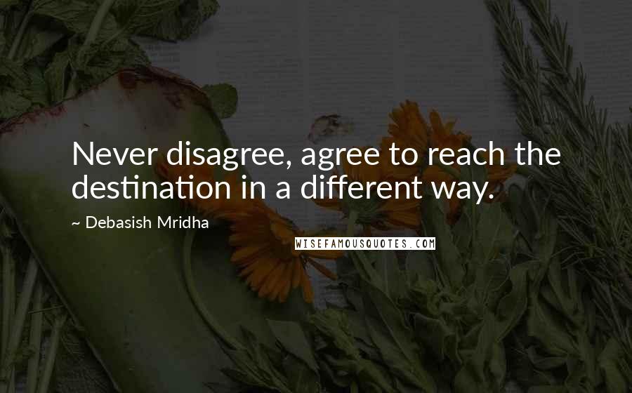 Debasish Mridha Quotes: Never disagree, agree to reach the destination in a different way.