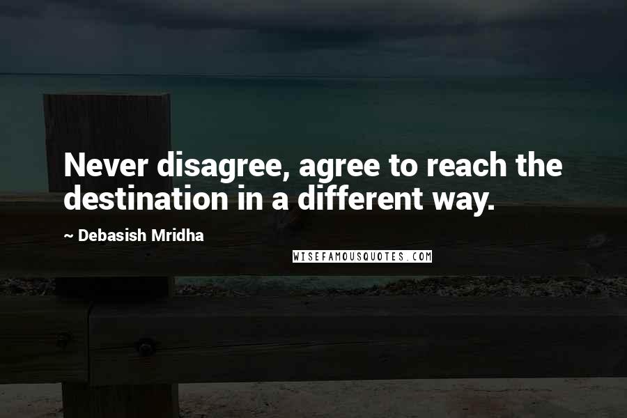 Debasish Mridha Quotes: Never disagree, agree to reach the destination in a different way.