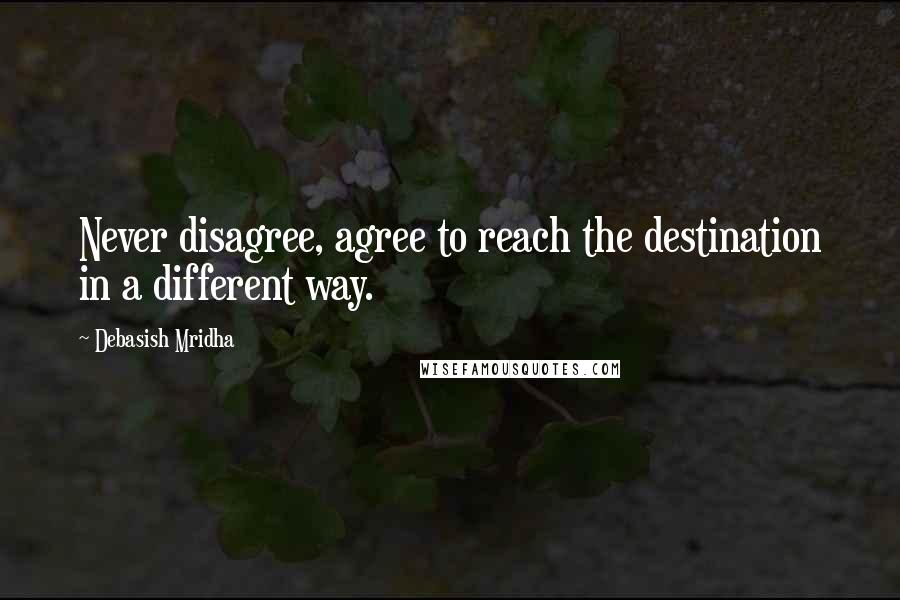 Debasish Mridha Quotes: Never disagree, agree to reach the destination in a different way.