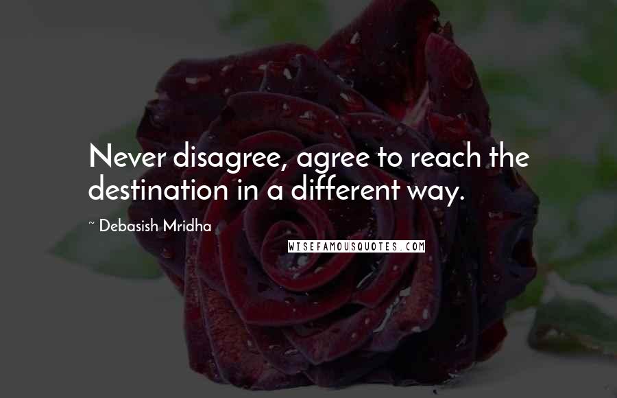 Debasish Mridha Quotes: Never disagree, agree to reach the destination in a different way.