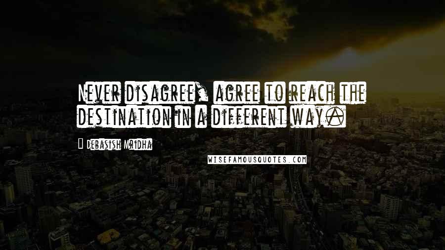 Debasish Mridha Quotes: Never disagree, agree to reach the destination in a different way.