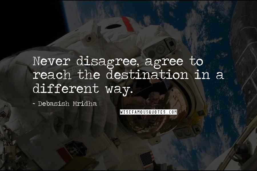 Debasish Mridha Quotes: Never disagree, agree to reach the destination in a different way.