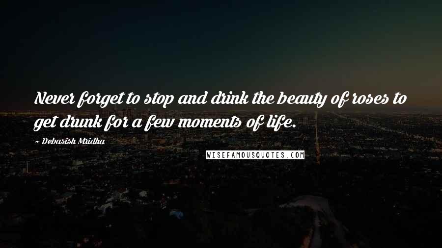 Debasish Mridha Quotes: Never forget to stop and drink the beauty of roses to get drunk for a few moments of life.