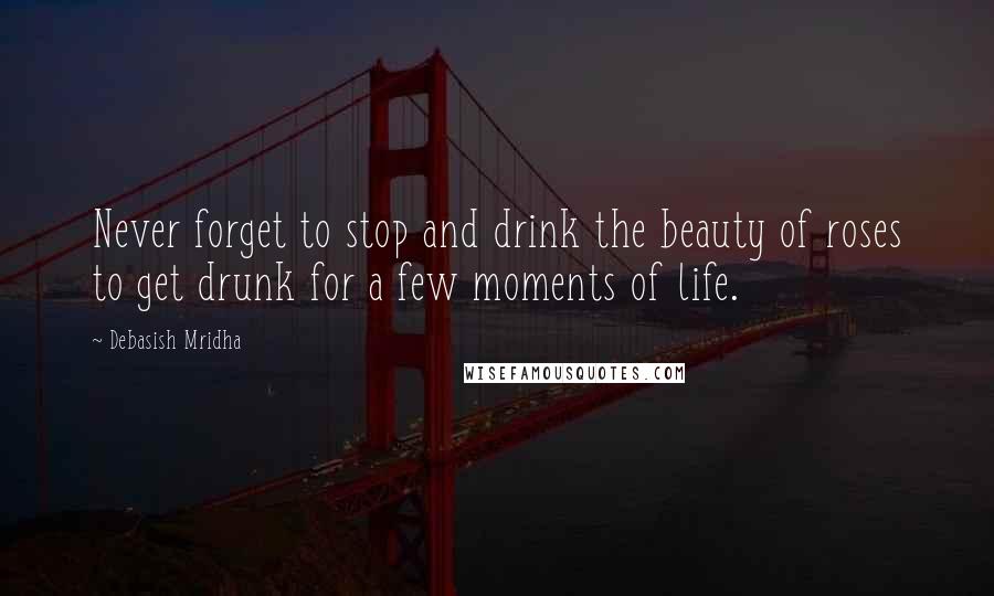 Debasish Mridha Quotes: Never forget to stop and drink the beauty of roses to get drunk for a few moments of life.
