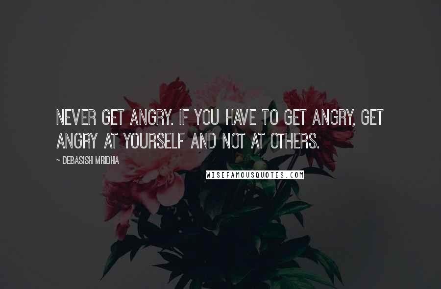 Debasish Mridha Quotes: Never get angry. If you have to get angry, get angry at yourself and not at others.