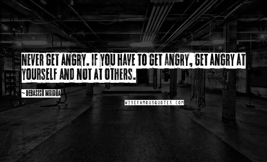 Debasish Mridha Quotes: Never get angry. If you have to get angry, get angry at yourself and not at others.