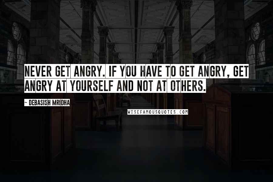 Debasish Mridha Quotes: Never get angry. If you have to get angry, get angry at yourself and not at others.