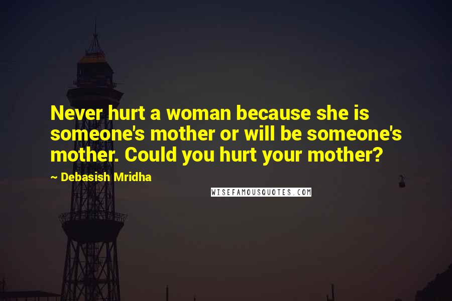 Debasish Mridha Quotes: Never hurt a woman because she is someone's mother or will be someone's mother. Could you hurt your mother?