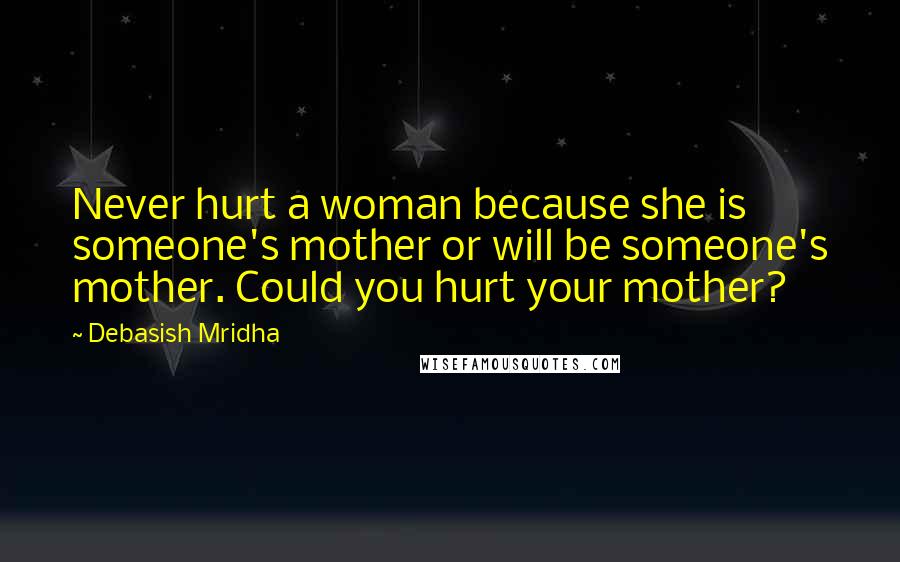 Debasish Mridha Quotes: Never hurt a woman because she is someone's mother or will be someone's mother. Could you hurt your mother?