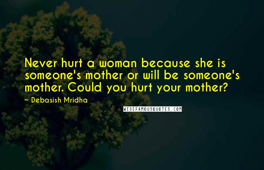 Debasish Mridha Quotes: Never hurt a woman because she is someone's mother or will be someone's mother. Could you hurt your mother?