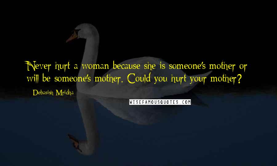 Debasish Mridha Quotes: Never hurt a woman because she is someone's mother or will be someone's mother. Could you hurt your mother?