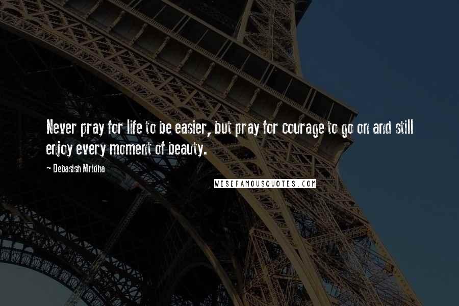 Debasish Mridha Quotes: Never pray for life to be easier, but pray for courage to go on and still enjoy every moment of beauty.