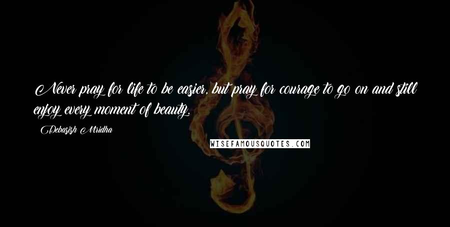 Debasish Mridha Quotes: Never pray for life to be easier, but pray for courage to go on and still enjoy every moment of beauty.