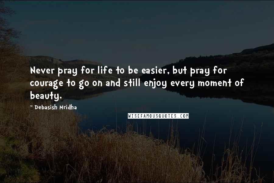 Debasish Mridha Quotes: Never pray for life to be easier, but pray for courage to go on and still enjoy every moment of beauty.