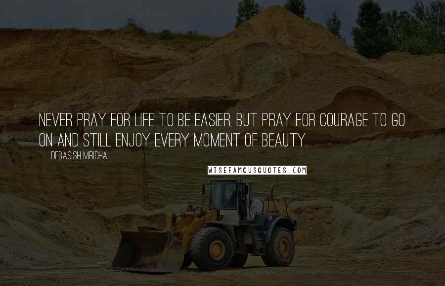Debasish Mridha Quotes: Never pray for life to be easier, but pray for courage to go on and still enjoy every moment of beauty.