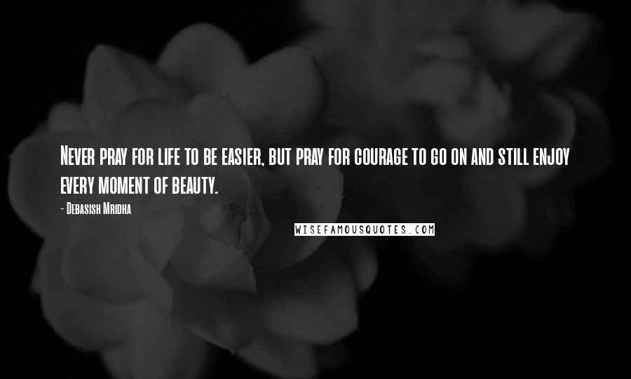 Debasish Mridha Quotes: Never pray for life to be easier, but pray for courage to go on and still enjoy every moment of beauty.