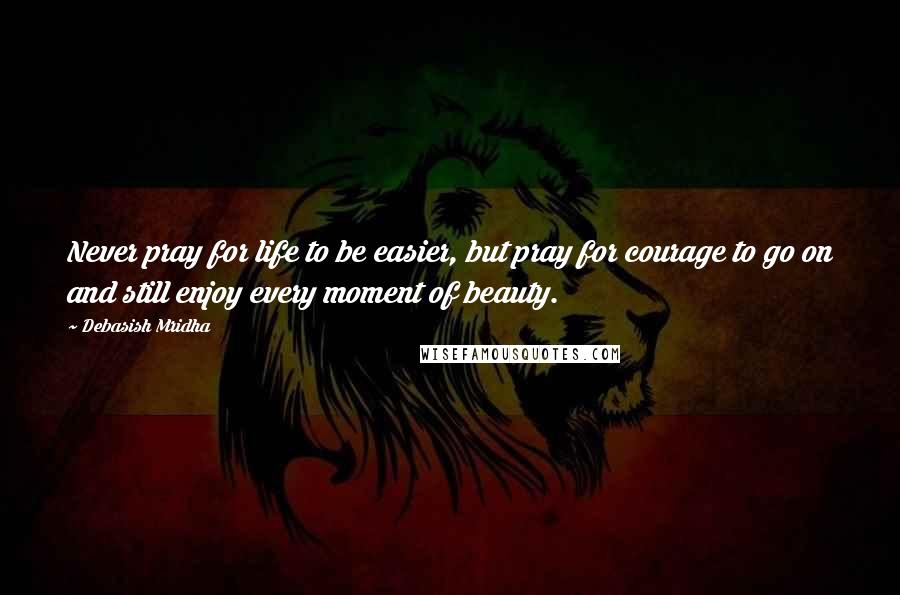 Debasish Mridha Quotes: Never pray for life to be easier, but pray for courage to go on and still enjoy every moment of beauty.