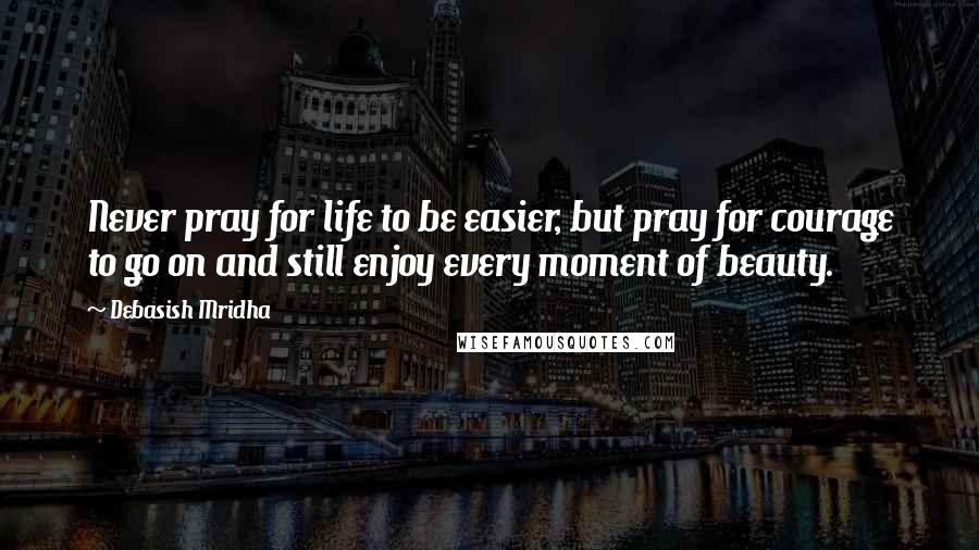 Debasish Mridha Quotes: Never pray for life to be easier, but pray for courage to go on and still enjoy every moment of beauty.
