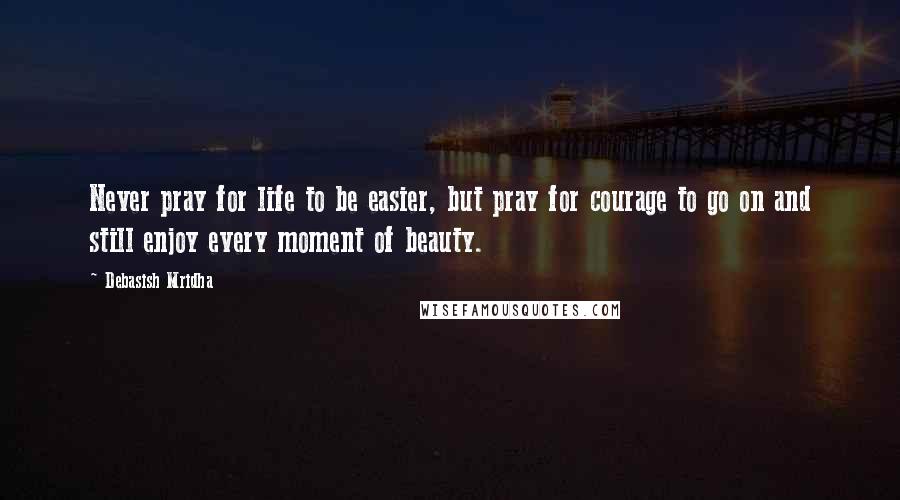 Debasish Mridha Quotes: Never pray for life to be easier, but pray for courage to go on and still enjoy every moment of beauty.