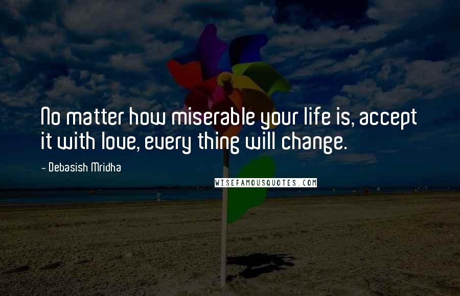 Debasish Mridha Quotes: No matter how miserable your life is, accept it with love, every thing will change.