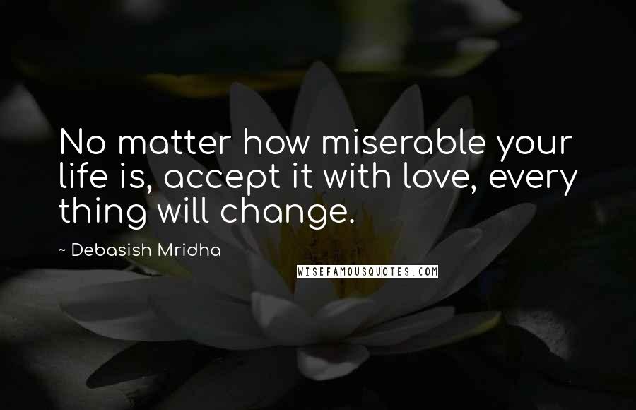 Debasish Mridha Quotes: No matter how miserable your life is, accept it with love, every thing will change.