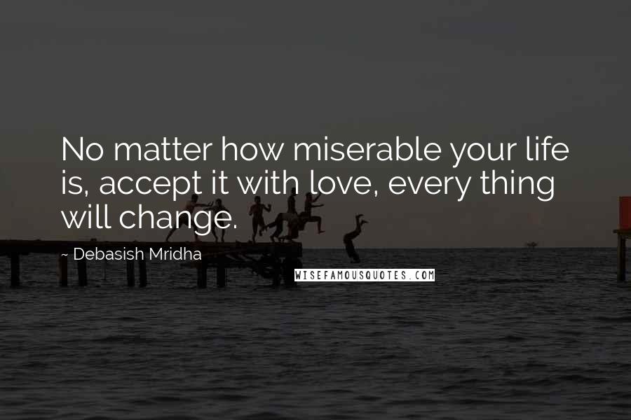 Debasish Mridha Quotes: No matter how miserable your life is, accept it with love, every thing will change.