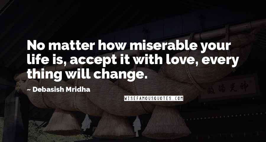 Debasish Mridha Quotes: No matter how miserable your life is, accept it with love, every thing will change.