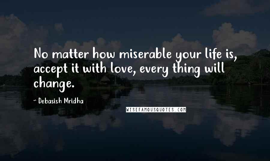 Debasish Mridha Quotes: No matter how miserable your life is, accept it with love, every thing will change.