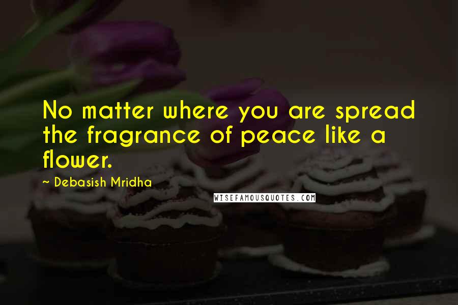 Debasish Mridha Quotes: No matter where you are spread the fragrance of peace like a flower.