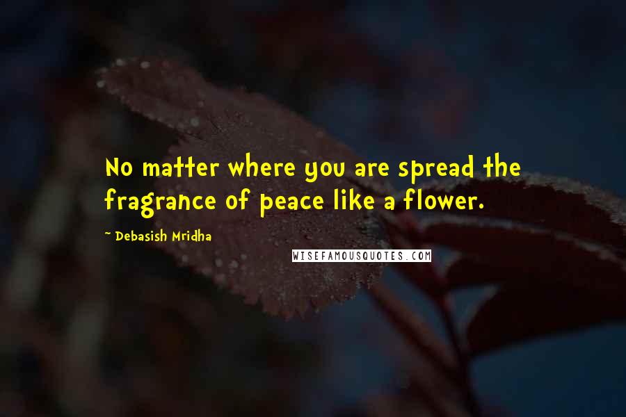 Debasish Mridha Quotes: No matter where you are spread the fragrance of peace like a flower.