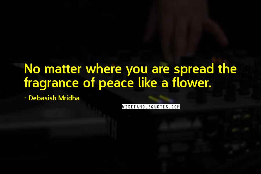 Debasish Mridha Quotes: No matter where you are spread the fragrance of peace like a flower.
