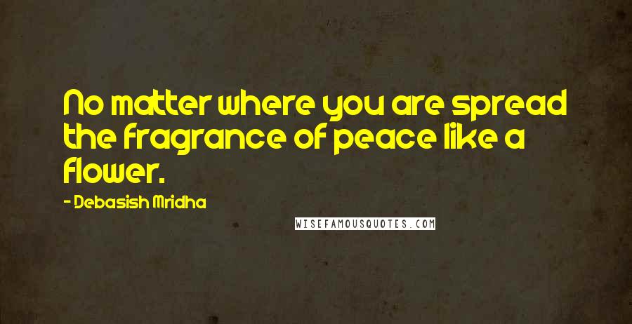 Debasish Mridha Quotes: No matter where you are spread the fragrance of peace like a flower.