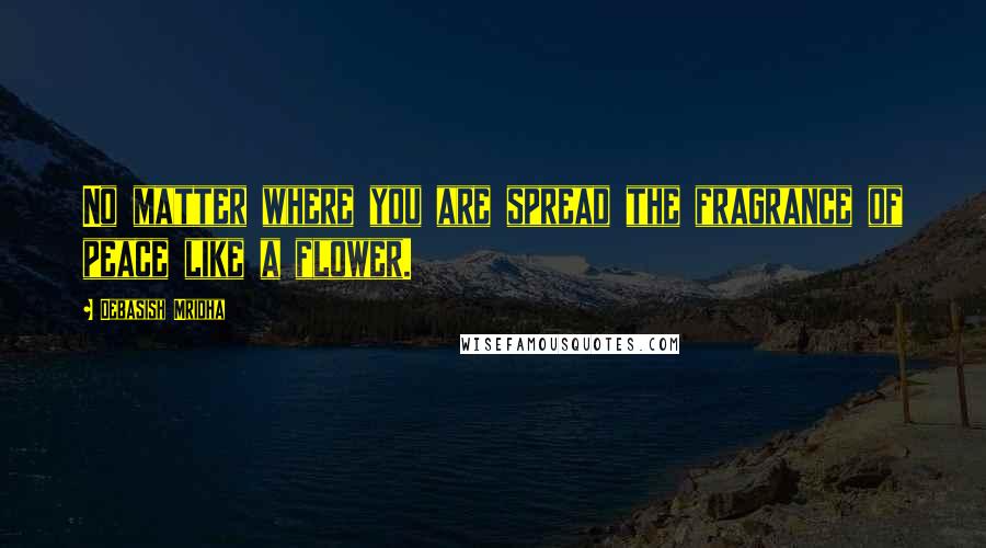 Debasish Mridha Quotes: No matter where you are spread the fragrance of peace like a flower.