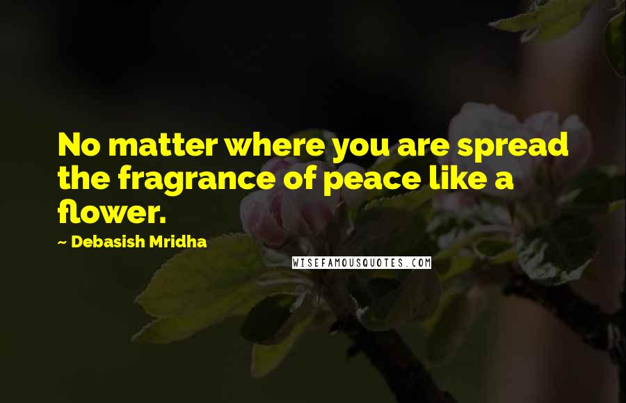 Debasish Mridha Quotes: No matter where you are spread the fragrance of peace like a flower.
