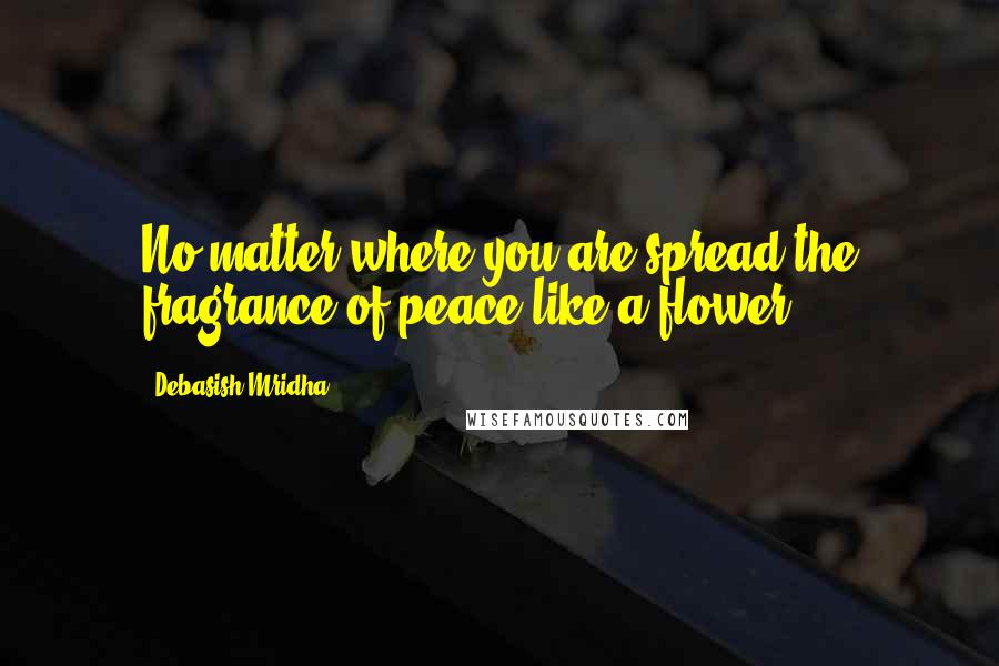Debasish Mridha Quotes: No matter where you are spread the fragrance of peace like a flower.
