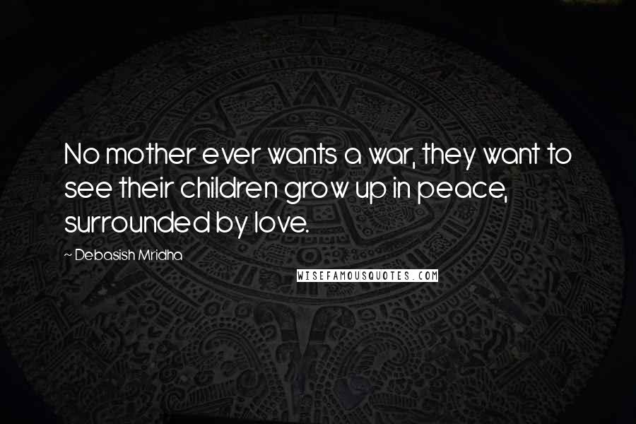 Debasish Mridha Quotes: No mother ever wants a war, they want to see their children grow up in peace, surrounded by love.