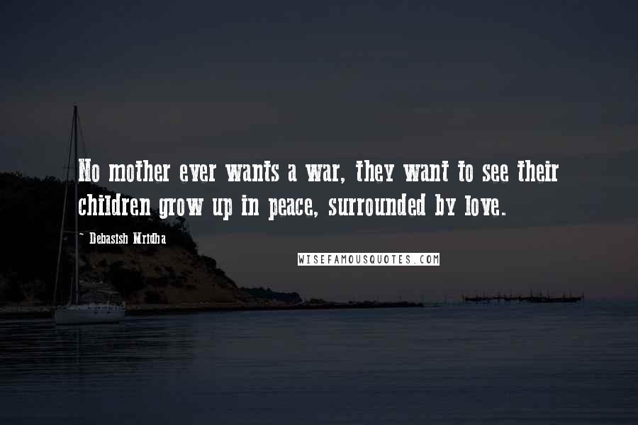 Debasish Mridha Quotes: No mother ever wants a war, they want to see their children grow up in peace, surrounded by love.