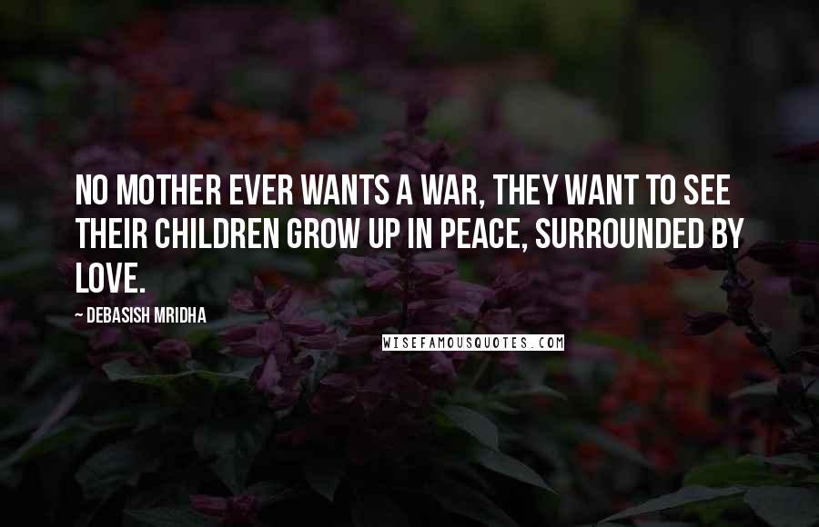 Debasish Mridha Quotes: No mother ever wants a war, they want to see their children grow up in peace, surrounded by love.