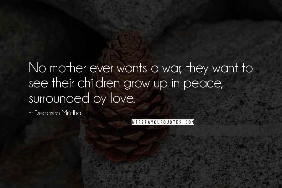 Debasish Mridha Quotes: No mother ever wants a war, they want to see their children grow up in peace, surrounded by love.