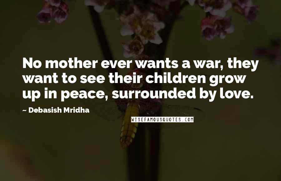 Debasish Mridha Quotes: No mother ever wants a war, they want to see their children grow up in peace, surrounded by love.