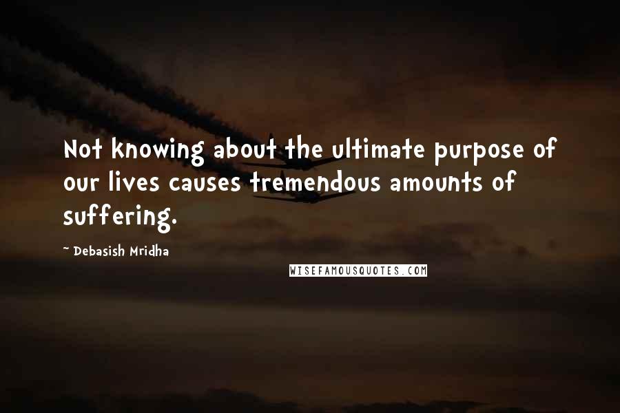 Debasish Mridha Quotes: Not knowing about the ultimate purpose of our lives causes tremendous amounts of suffering.