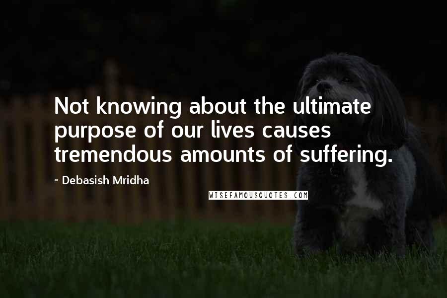 Debasish Mridha Quotes: Not knowing about the ultimate purpose of our lives causes tremendous amounts of suffering.